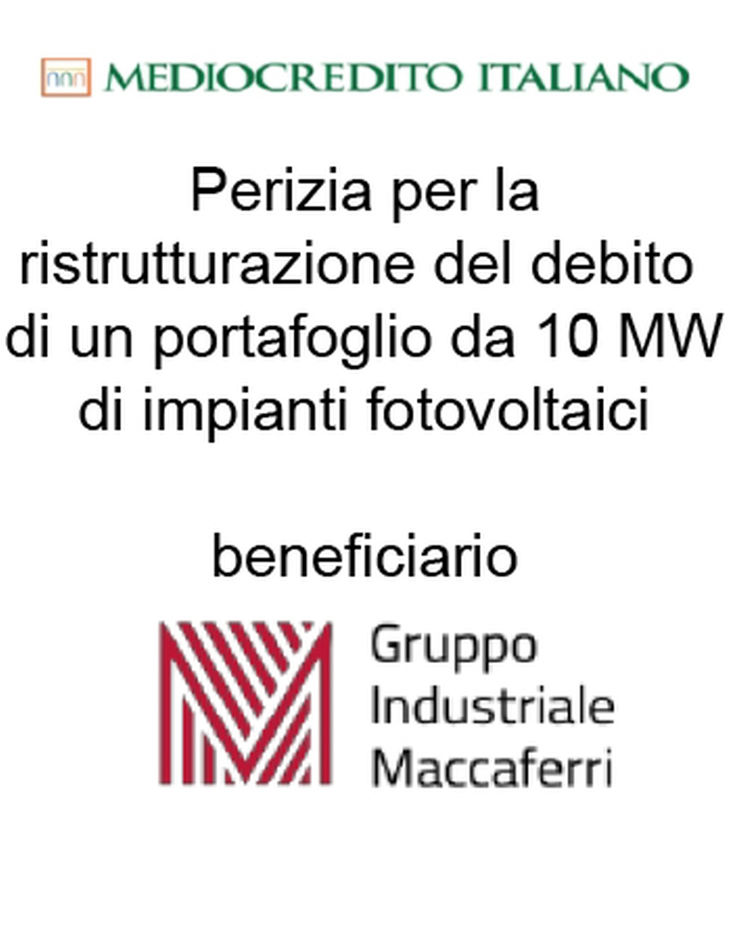 Consulente di Mediocredito Italiano (Gruppo Intesa Sanpaolo) nella ristrutturazione del debito finanziario per 10 serre fotovoltaiche per una capacità complessiva di 10 MW per il Gruppo Industriale Maccaferri (beneficiario). Ha agito in qualità di consulente della Banca. Incarico completato nel 2015.