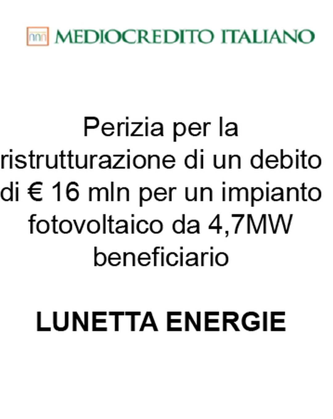 Consulente di Mediocredito Italiano (Gruppo Intesa Sanpaolo) nella ristrutturazione di un finanziamento a debito di € 16 mln per un impianto fotovoltaico da 4,7 MW a favore di Lunetta Energie (beneficiaria). Ha agito in qualità di consulente della Banca. Incarico completato nel 2015.