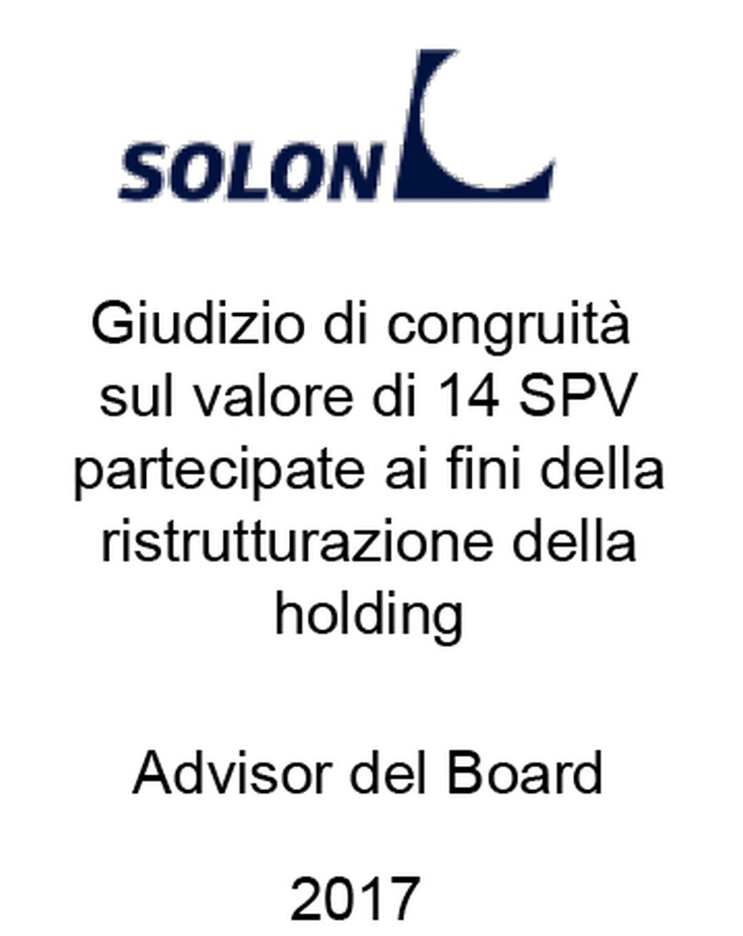 Solon Consulente di Solon S.p.A. in merito alla fairness opinion sul valore di mercato di un portafoglio di 14 società controllate detentrici di 27,8 MW di impianti fotovoltaici operanti in Italia nell'ambito del procedimento giudiziale per l'approvazione del piano di ristrutturazione del debito da parte del Tribunale di Padova. Ha agito in qualità di consulente del Venditore. Incarico completato nel 2017.
