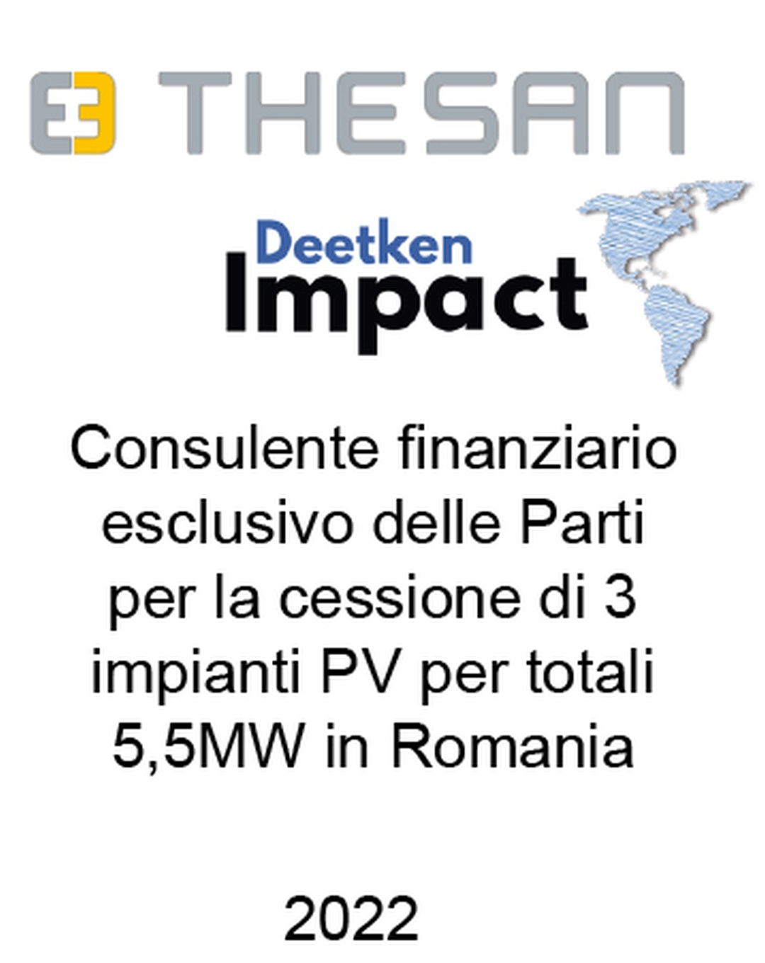 Consulente di Savio Thesan S.p.a. e Deetken Impact (Canada) nella cessione di 3 impianti fotovoltaici in Romania per una capacità complessiva di 5,5 MW. Ha agito in qualità di consulente finanziario unico del Venditore e dell'Acquirente. Incarico completato nel 2022