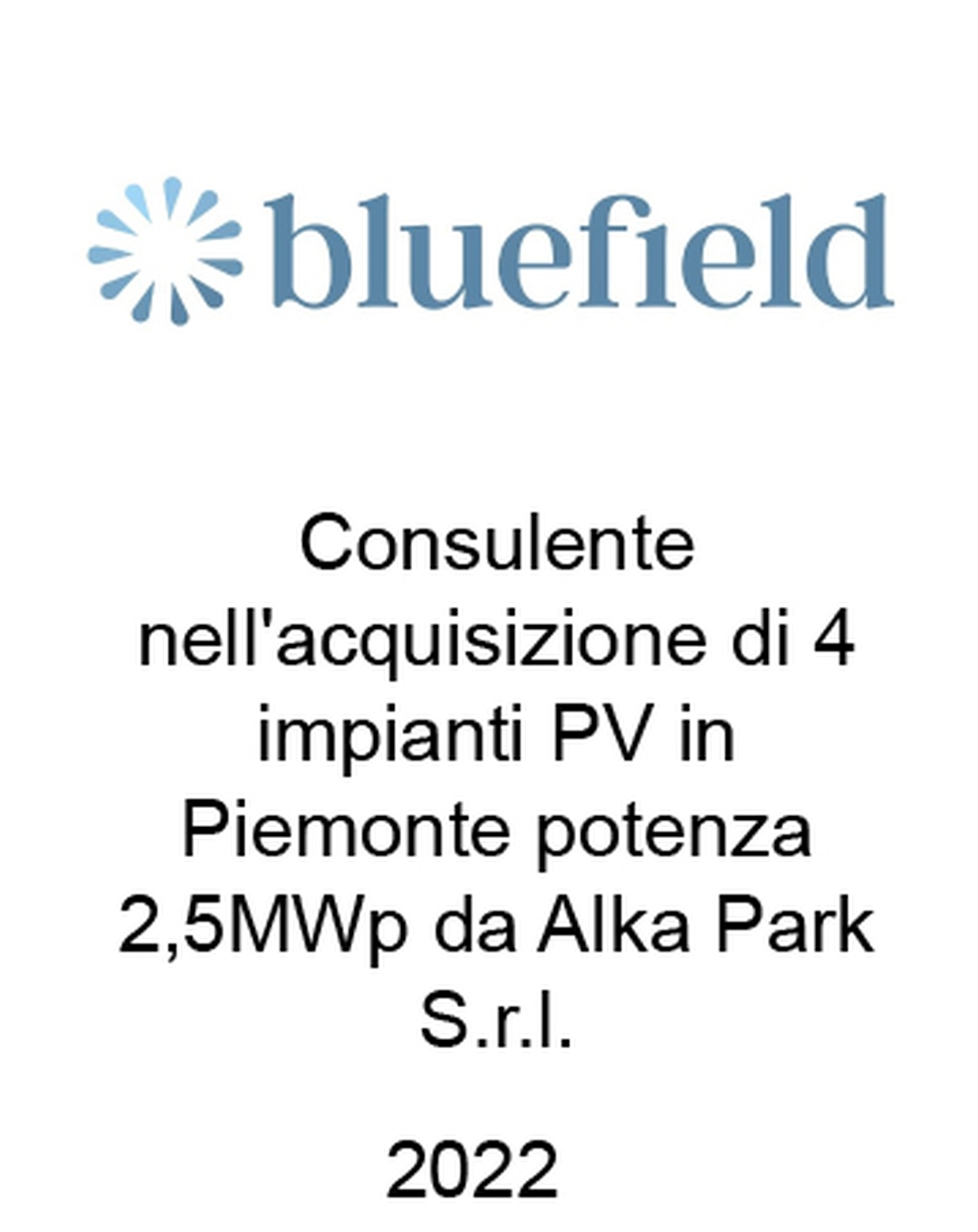 onsulente di Bluefield Partners LLP nell'acquisizione da Alka Park S.r.l. di 4 impianti fotovoltaici in Piemonte con una potenza complessiva di 2,5 MW. Ha agito in qualità di consulente dell'Acquirente. Incarico completato nel 2022