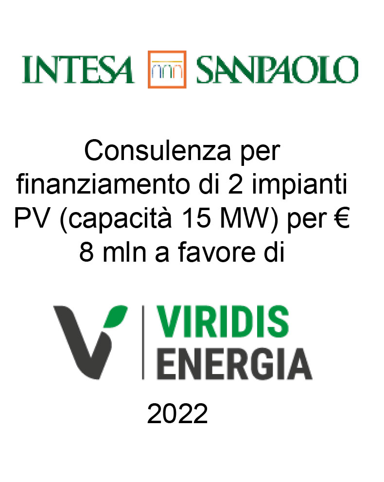 Consulente di Intesa Sanpaolo per un finanziamento di € 8 mln per impianti fotovoltaici merchant per totali 15 MW a favore di Viridis Energia (beneficiaria). Ha agito in qualità di consulente della Banca. Incarico completato nel 2022